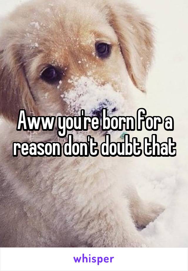 Aww you're born for a reason don't doubt that