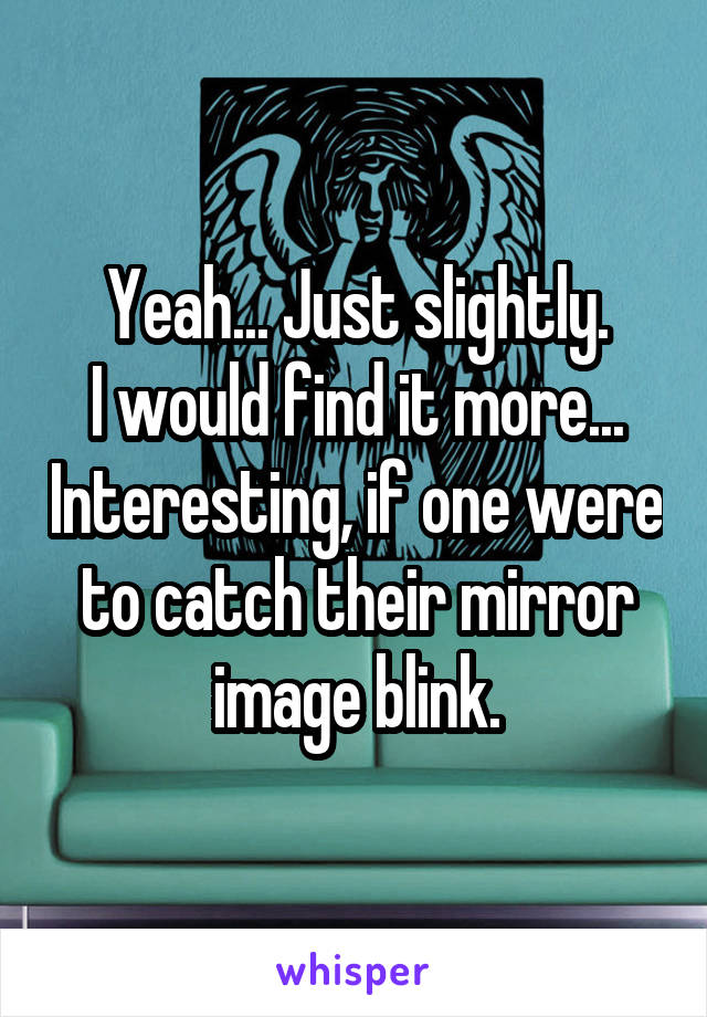 Yeah... Just slightly.
I would find it more... Interesting, if one were to catch their mirror image blink.