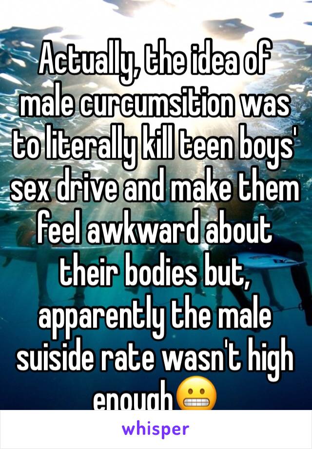 Actually, the idea of male curcumsition was to literally kill teen boys' sex drive and make them feel awkward about their bodies but, apparently the male suiside rate wasn't high enough😬