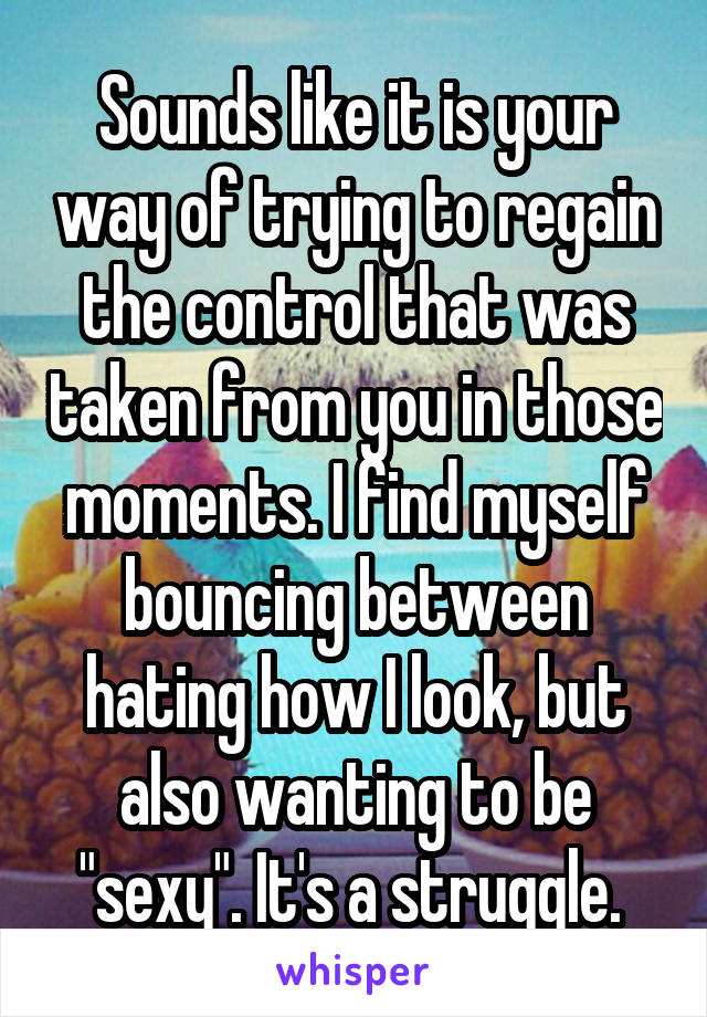 Sounds like it is your way of trying to regain the control that was taken from you in those moments. I find myself bouncing between hating how I look, but also wanting to be "sexy". It's a struggle. 