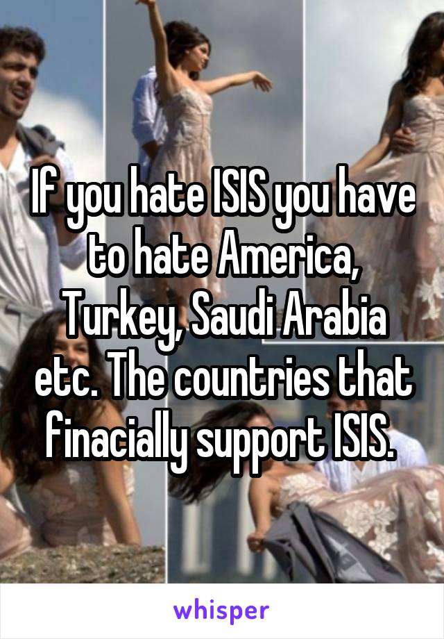 If you hate ISIS you have to hate America, Turkey, Saudi Arabia etc. The countries that finacially support ISIS. 