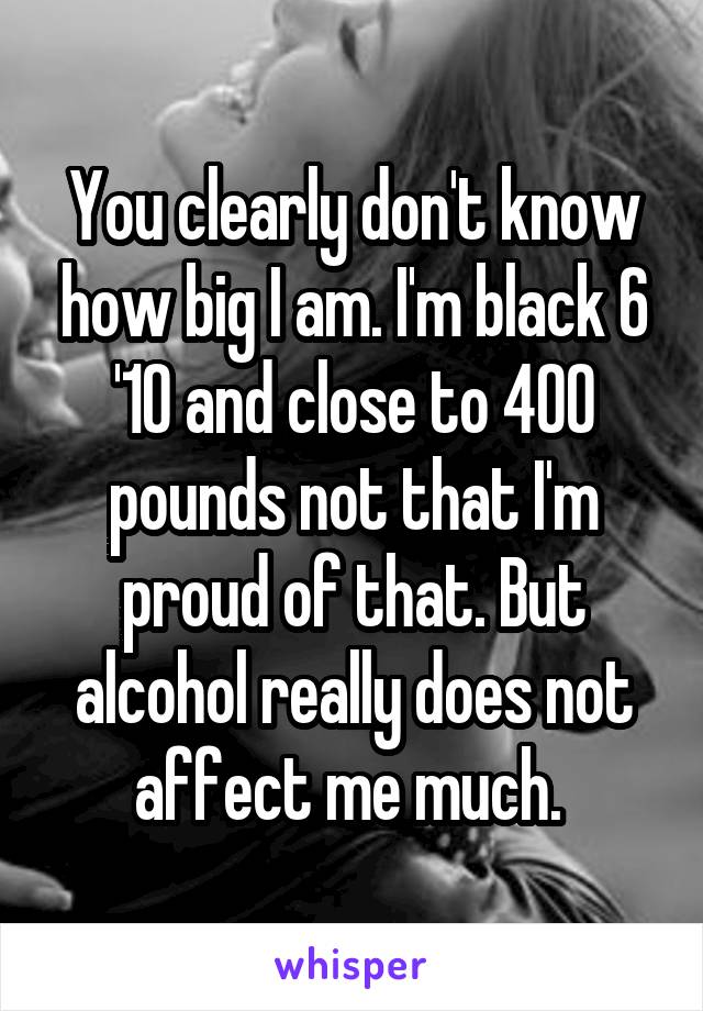You clearly don't know how big I am. I'm black 6 '10 and close to 400 pounds not that I'm proud of that. But alcohol really does not affect me much. 