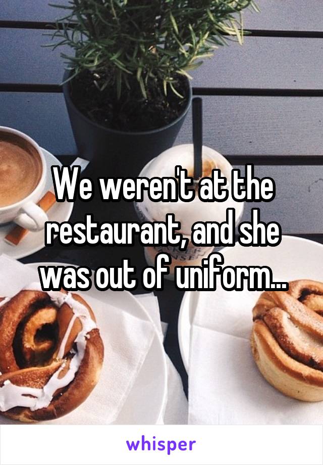We weren't at the restaurant, and she was out of uniform...
