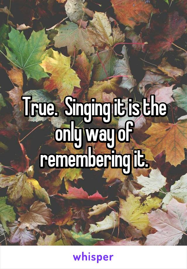 True.  Singing it is the only way of remembering it.