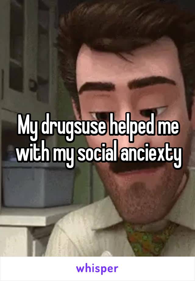 My drugsuse helped me with my social anciexty