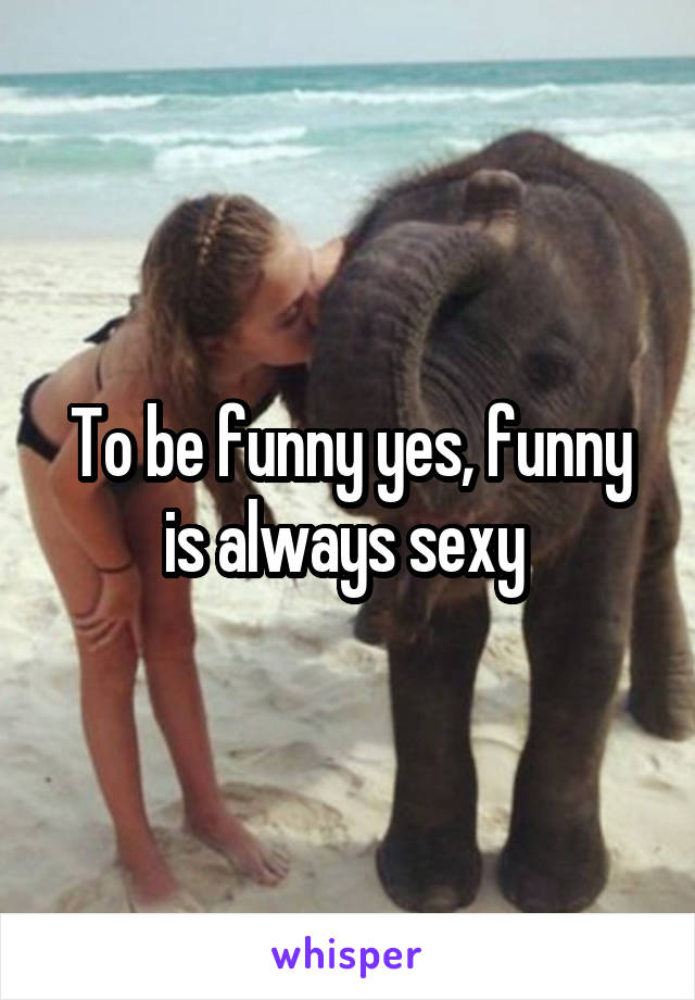 To be funny yes, funny is always sexy 