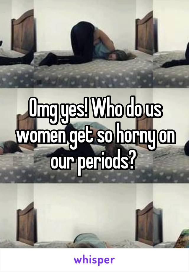 Omg yes! Who do us women get so horny on our periods? 