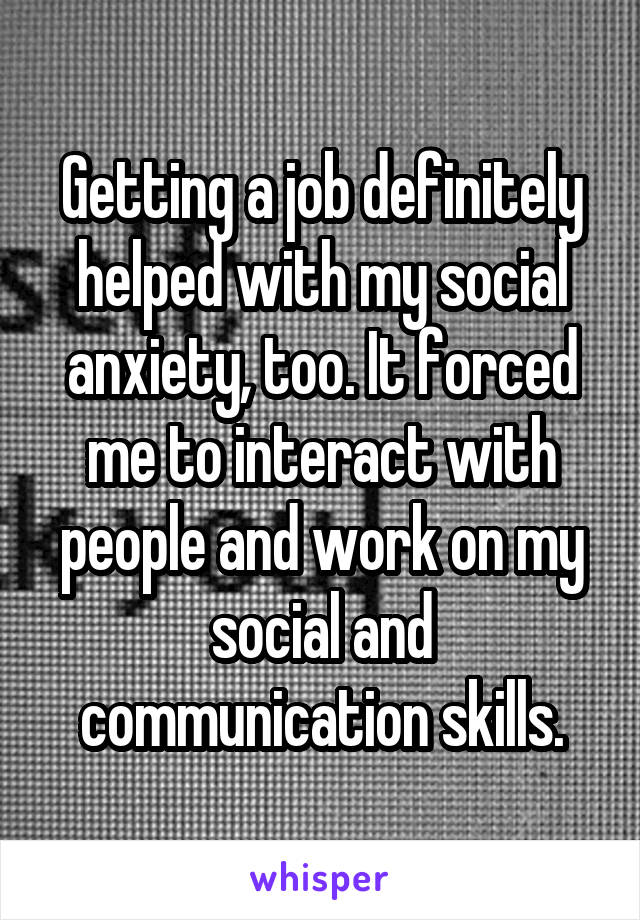 Getting a job definitely helped with my social anxiety, too. It forced me to interact with people and work on my social and communication skills.