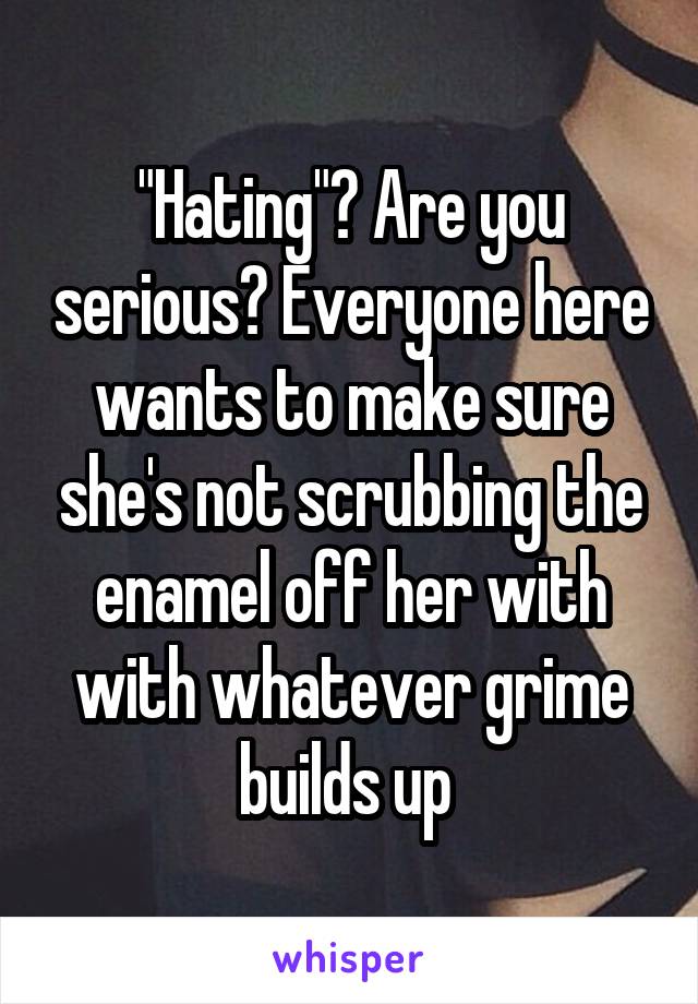 "Hating"? Are you serious? Everyone here wants to make sure she's not scrubbing the enamel off her with with whatever grime builds up 