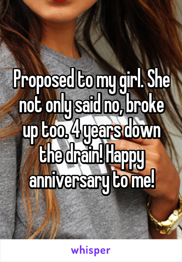 Proposed to my girl. She not only said no, broke up too. 4 years down the drain! Happy anniversary to me!