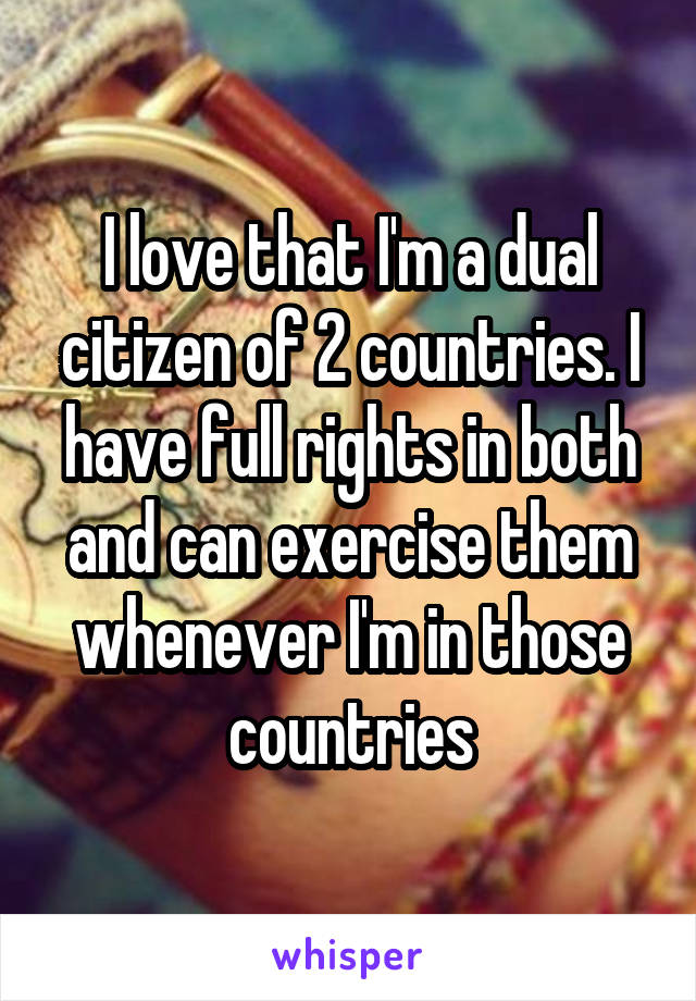 I love that I'm a dual citizen of 2 countries. I have full rights in both and can exercise them whenever I'm in those countries