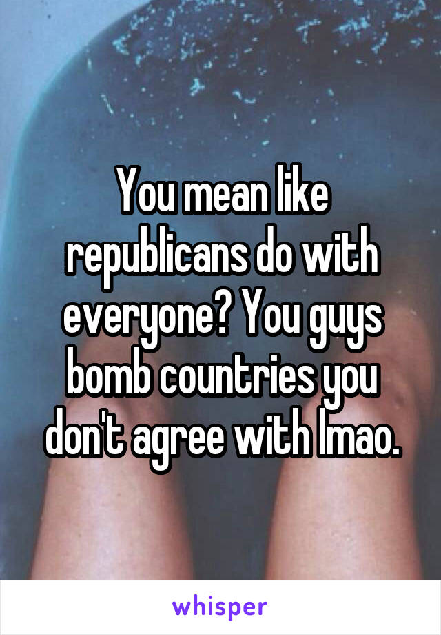 You mean like republicans do with everyone? You guys bomb countries you don't agree with lmao.