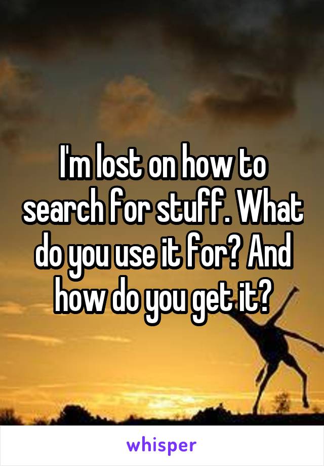 I'm lost on how to search for stuff. What do you use it for? And how do you get it?