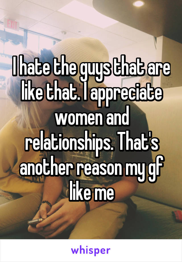 I hate the guys that are like that. I appreciate women and relationships. That's another reason my gf like me