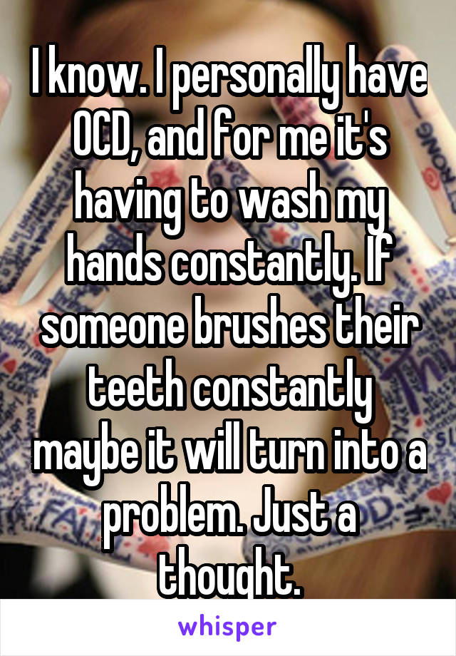 I know. I personally have OCD, and for me it's having to wash my hands constantly. If someone brushes their teeth constantly maybe it will turn into a problem. Just a thought.