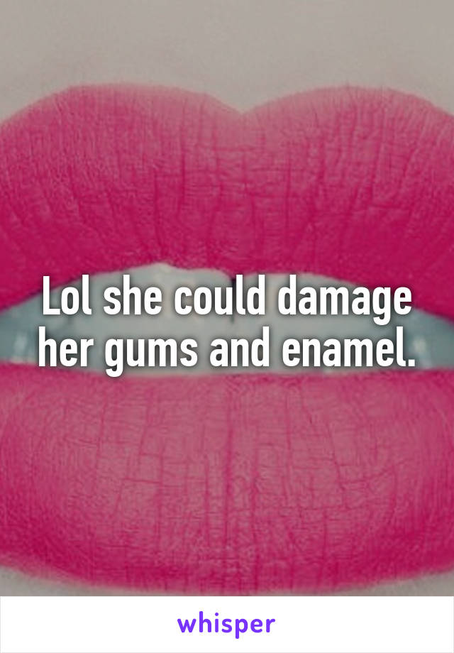 Lol she could damage her gums and enamel.