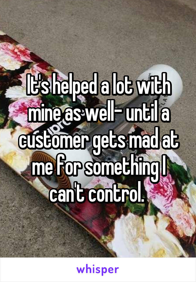 It's helped a lot with mine as well- until a customer gets mad at me for something I can't control. 