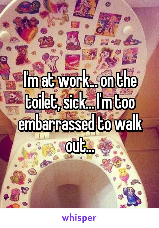I'm at work... on the toilet, sick... I'm too embarrassed to walk out...