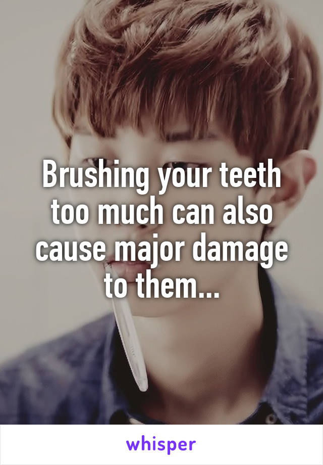 Brushing your teeth too much can also cause major damage to them...