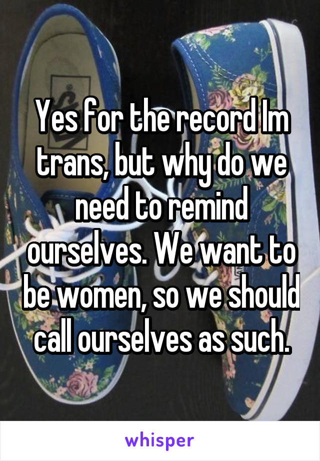 Yes for the record Im trans, but why do we need to remind ourselves. We want to be women, so we should call ourselves as such.