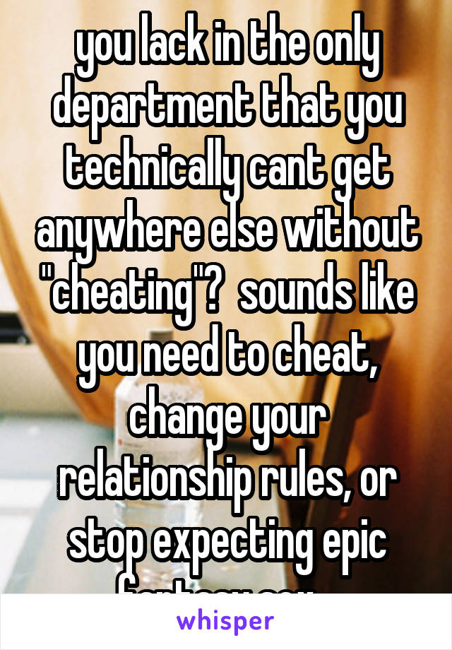 you lack in the only department that you technically cant get anywhere else without "cheating"?  sounds like you need to cheat, change your relationship rules, or stop expecting epic fantasy sex...