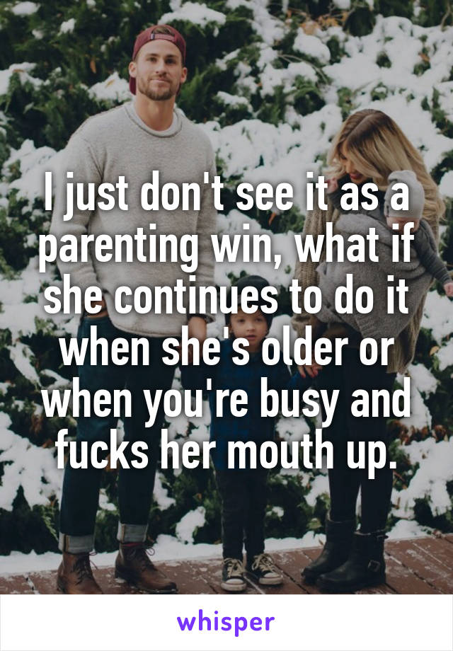 I just don't see it as a parenting win, what if she continues to do it when she's older or when you're busy and fucks her mouth up.