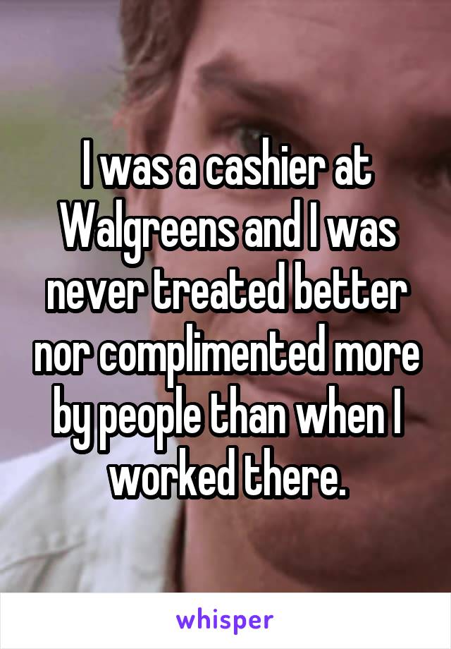 I was a cashier at Walgreens and I was never treated better nor complimented more by people than when I worked there.
