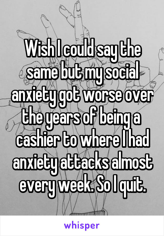 Wish I could say the same but my social anxiety got worse over the years of being a  cashier to where I had anxiety attacks almost every week. So I quit.