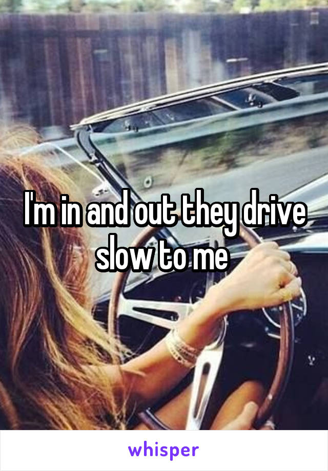 I'm in and out they drive slow to me 