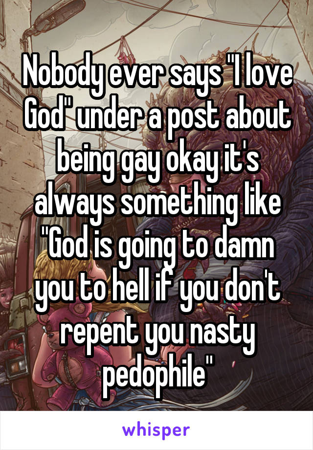 Nobody ever says "I love God" under a post about being gay okay it's always something like "God is going to damn you to hell if you don't repent you nasty pedophile"