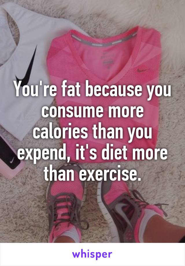 You're fat because you consume more calories than you expend, it's diet more than exercise.