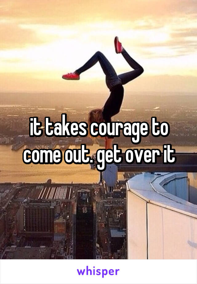 it takes courage to come out. get over it