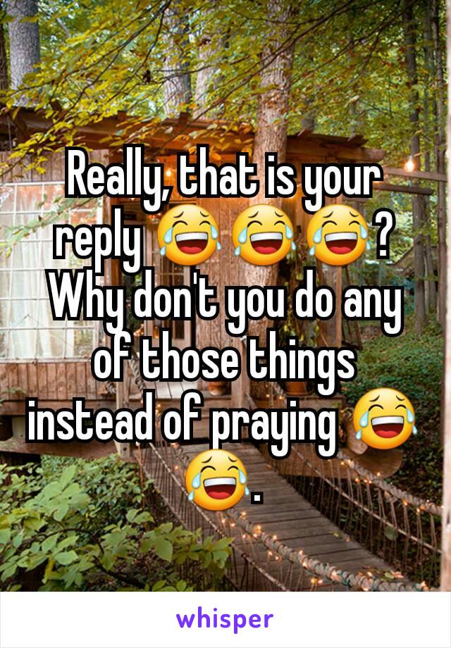 Really, that is your reply 😂😂😂?  Why don't you do any of those things instead of praying 😂😂. 