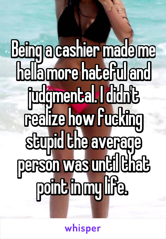 Being a cashier made me hella more hateful and judgmental. I didn't realize how fucking stupid the average person was until that point in my life. 