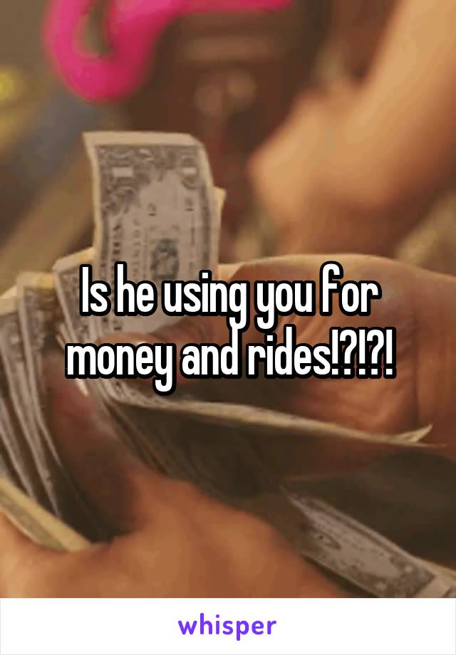 Is he using you for money and rides!?!?!