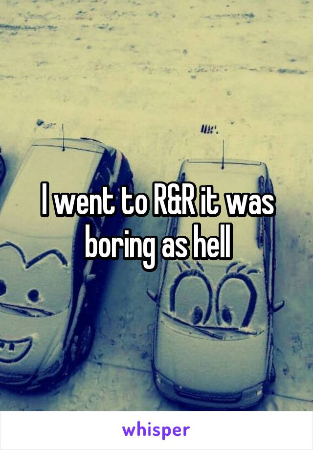 I went to R&R it was boring as hell