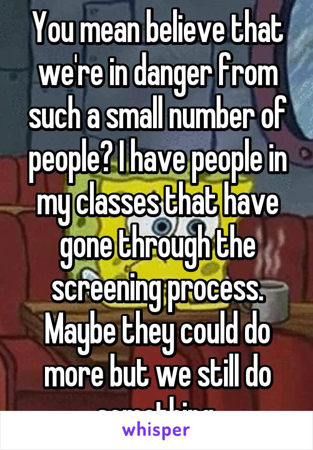 You mean believe that we're in danger from such a small number of people? I have people in my classes that have gone through the screening process. Maybe they could do more but we still do something 