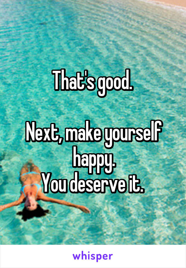 That's good. 

Next, make yourself happy.
You deserve it. 