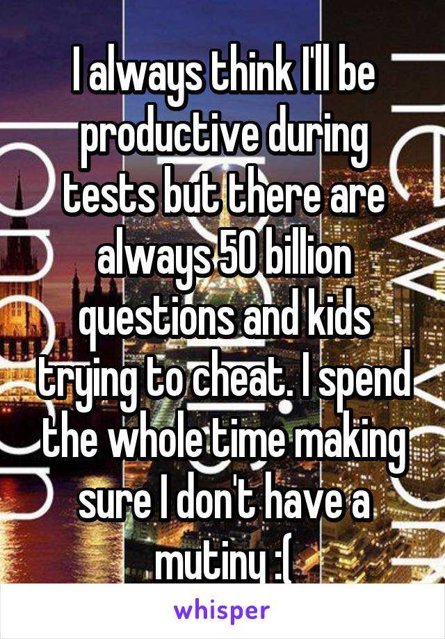 I always think I'll be productive during tests but there are always 50 billion questions and kids trying to cheat. I spend the whole time making sure I don't have a mutiny :(