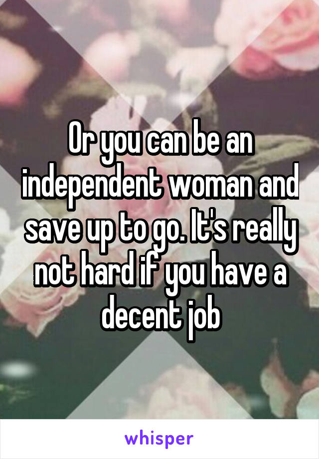 Or you can be an independent woman and save up to go. It's really not hard if you have a decent job