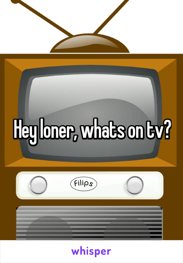 Hey loner, whats on tv?