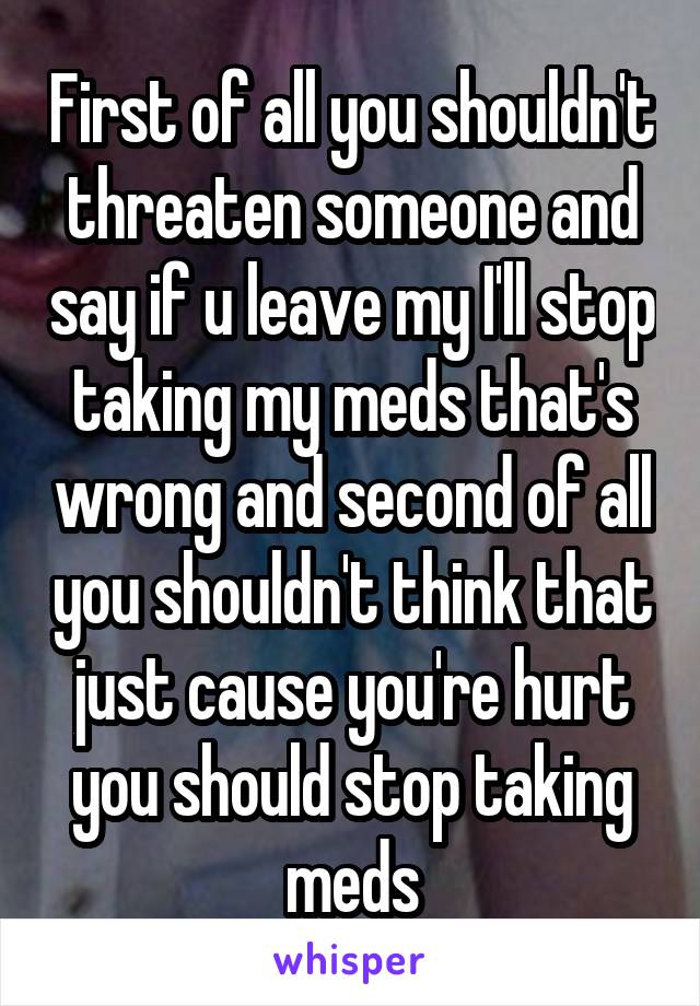 First of all you shouldn't threaten someone and say if u leave my I'll stop taking my meds that's wrong and second of all you shouldn't think that just cause you're hurt you should stop taking meds