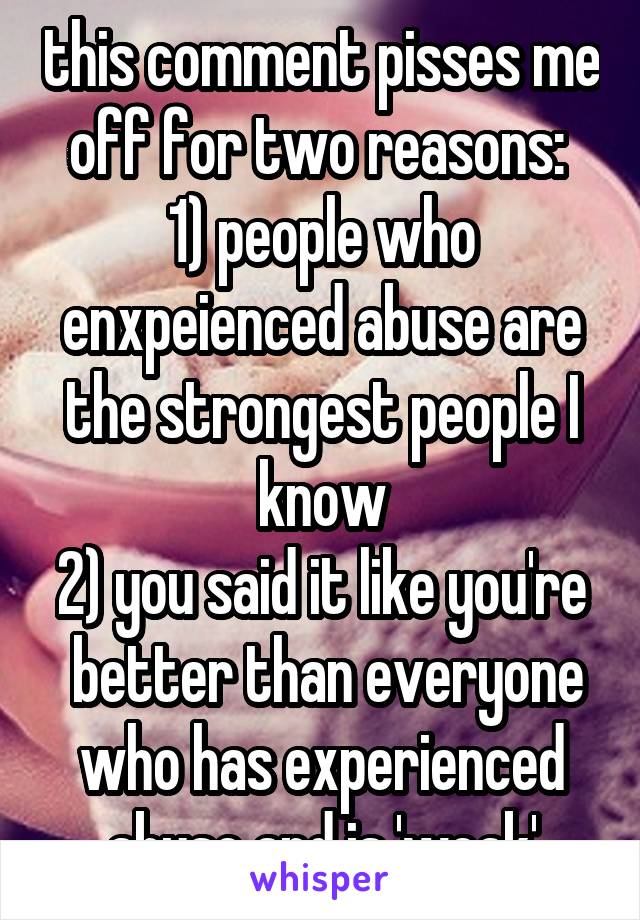 this comment pisses me off for two reasons: 
1) people who enxpeienced abuse are the strongest people I know
2) you said it like you're  better than everyone who has experienced abuse and is 'weak'