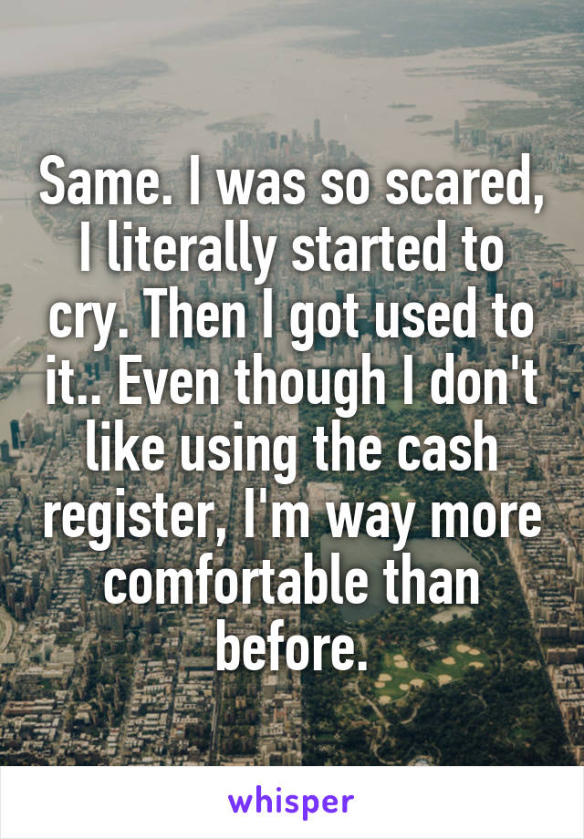 Same. I was so scared, I literally started to cry. Then I got used to it.. Even though I don't like using the cash register, I'm way more comfortable than before.