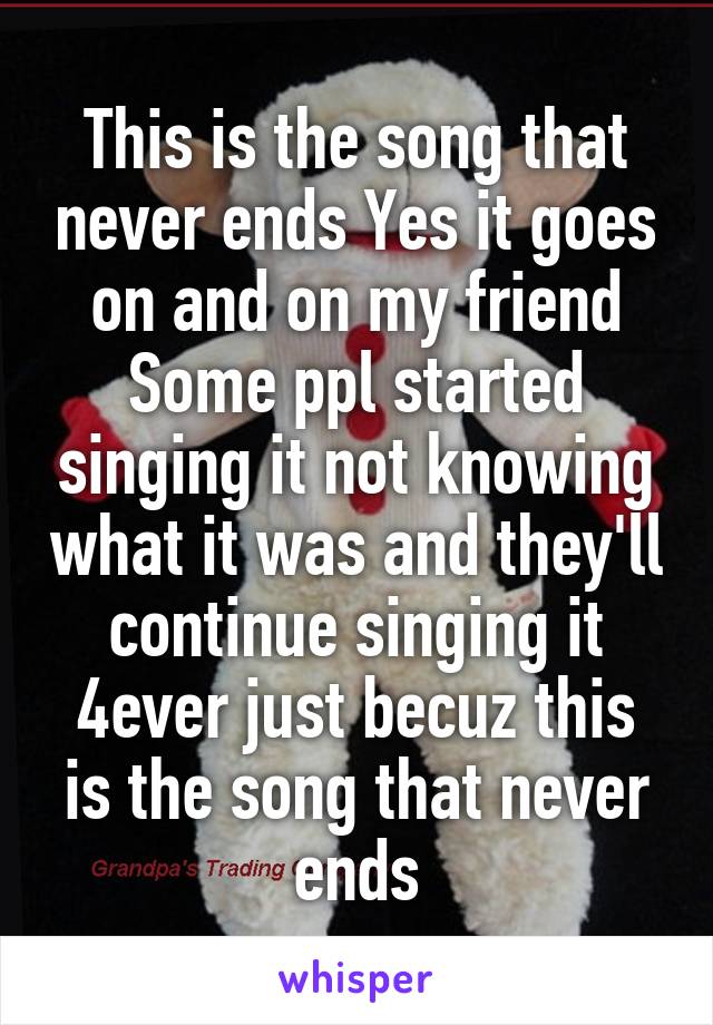 This is the song that never ends Yes it goes on and on my friend Some ppl started singing it not knowing what it was and they'll continue singing it 4ever just becuz this is the song that never ends