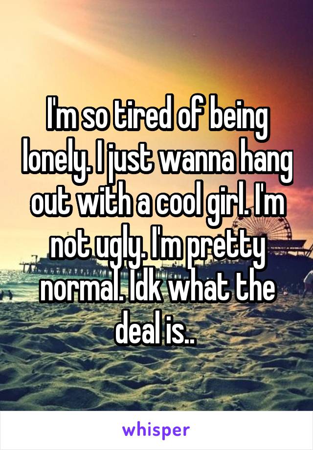 I'm so tired of being lonely. I just wanna hang out with a cool girl. I'm not ugly. I'm pretty normal. Idk what the deal is.. 