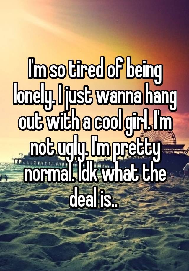 I'm so tired of being lonely. I just wanna hang out with a cool girl. I'm not ugly. I'm pretty normal. Idk what the deal is.. 