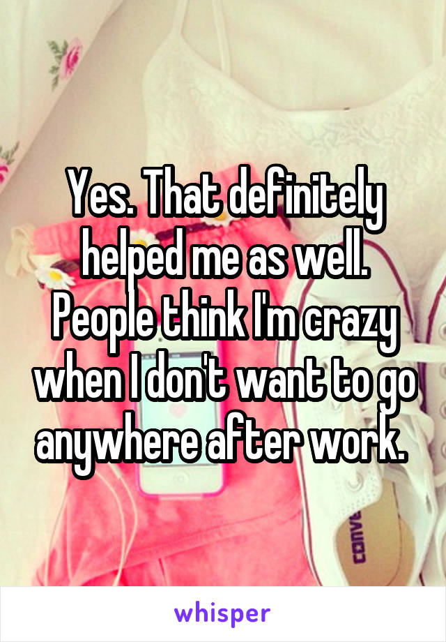 Yes. That definitely helped me as well. People think I'm crazy when I don't want to go anywhere after work. 