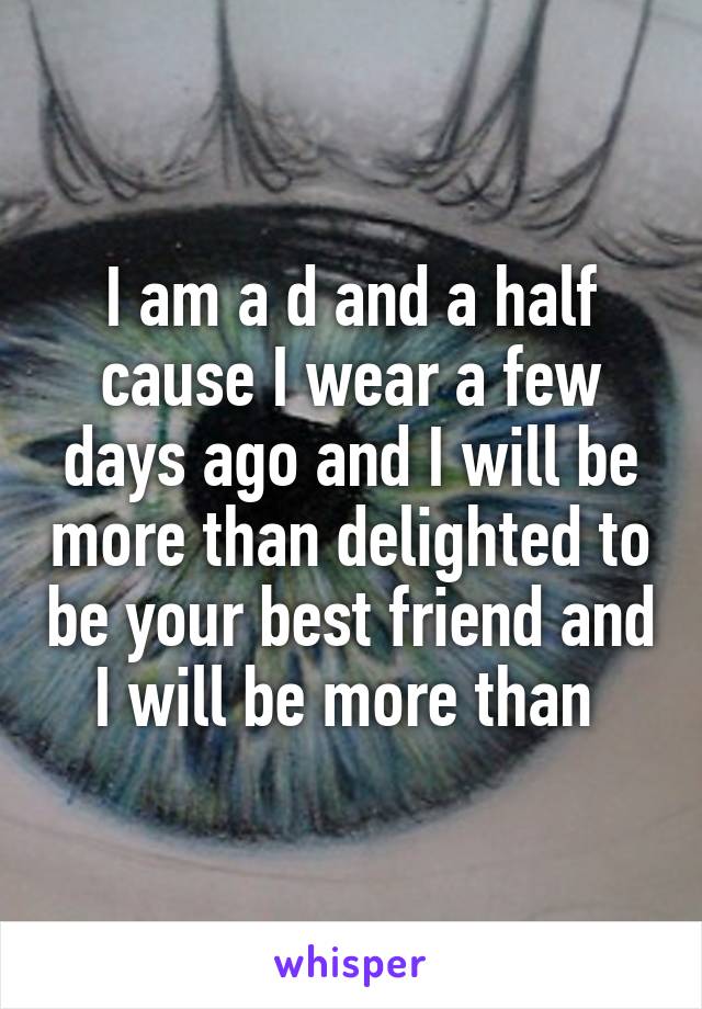 I am a d and a half cause I wear a few days ago and I will be more than delighted to be your best friend and I will be more than 