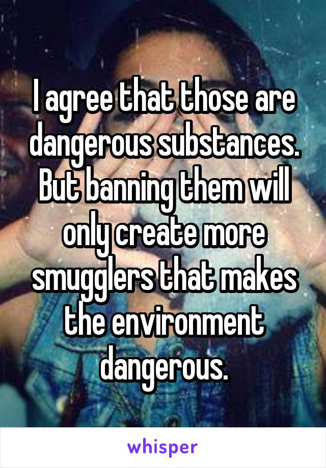 I agree that those are dangerous substances. But banning them will only create more smugglers that makes the environment dangerous.
